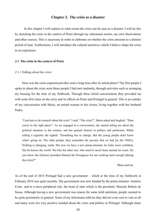 Chapter 2. The crisis as a disaster
In this chapter I will explore to what extent the crisis can be seen as a disaster. I will do this
by sketching the crisis in the context of Porto through my informants stories, my own observations
and other sources. This is necessary in order to elaborate on whether the crisis amounts to a distinct
period of time. Furthermore, I will introduce the cultural narratives which I believe shape the crisis
as an experience.
2.1 The crisis in the context of Porto
2.1.1 Talking about the crisis
How was the crisis experienced after such a long time after its initial phase? The first people I
spoke to about the crisis were those people I had met randomly, through activities such as arranging
my housing for the time of my fieldwork. Through these initial conversations they provided me
with some first clues on the crisis and its effects on Porto and Portugal in general. This is an outtake
of my conversation with Maria, an retired woman in her sixties, living together with her husband
Pedro:
“I am here to do research about the crisis” I said. “The crisis?”, Maria asked and laughed, “Then
you're in the right place!”. As we engaged in a conversation, she started telling me about the
political situation in the country, and her general distrust in politics and politicians. While
rolling a cigarette she sighed: “Something has to change. But the young people don't know
what's going on. The older people, they remember the poverty that we had [in the 1960's].
Nothing is changing, really. But now we have a new prime-minister, he looks more confident,
like he knows the world. Not like the other one, who must've never been outside his room. Do
you know the (former) president blamed the Portuguese for not working hard enough [during
the crisis]?”
Maria and me
As of the end of 2015 Portugal had a new government – which at the time of my fieldwork in
February 2016 was quite recently. The government was now headed by the prime minister: António
Costa and in a more peripheral role, the head of state which is the president: Marcelo Rebelo de
Sousa. Although having a new government was reason for some mild optimism, people seemed to
be quite pessimistic in general. Some of my informants told me they did not even care to vote at all
and many were not very positive minded about the crisis and politics in Portugal. Although times
20
 