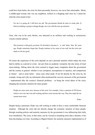 could have been better, the crisis for them personally, however, was never that catastrophic. Marta,
a middle-aged woman who was my neighbour, worked in a shopping mall close by. I asked her
what the crisis meant to her:
For me it is going ok; I still have my job. The government should do more to create jobs. [I
believe] nothing is going to change though, not even with this new government.
Marta
Vitor, who was in his early thirties, was educated as an architect and working in construction,
voiced a similar opinion:
The economy is still good, you know. It's all relative, because it is still better than 40 years
ago. People sometimes forget that. People continue to live more or less well, but the crisis just
made it a bit less good.
Vitor
Of course the experience of the crisis depends on one’s personal situation which makes the crisis
hard to define as a period or event; not just from an academic viewpoint, but also terms of local
sense-making. Talking about the crisis seemed to trigger many complaints about the government
and the country in general: whether it was corruption, incompetence or injustice, and comparisons
to former – and to some better – times were often made. If not hit directly by the crisis by, for
example, losing one's job, my informants often mentioned the austerity measures of the government
– implemented after the country's financial problems – as being the initial phase of the crisis,
changing the economic situation for many people:
People are more tense now, because of the crisis. For example, I have a pension of 470 Euros,
which is not a lot, but I am still working and have extra income this way. They also made the tax
system more strict.
Pedro
Despite being a pensioner, Pedro was still working in order to have a more comfortable financial
situation. Although the crisis did not directly change the economic situation of these people,
through resulting policies and austerity measures by the government it was influencing their daily
lives nonetheless. The crisis, in that sense, can be viewed as something more than a disaster; it has
been developing over time. According to Miguel Glatzer, the austerity measures implemented as of
21
 
