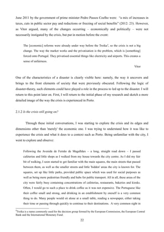 June 2011 by the government of prime minister Pedro Passos Coelho were: “a mix of increases in
taxes, cuts in public sector pay and reductions or freezing of social benefits” (2012: 23). However,
as Vitor argued, many of the changes occurring – economically and politically – were not
necessarily instigated by the crisis, but put in motion before the event:
The [economic] reforms were already under way before the Troika4
, so the crisis is not a big
change. The way the market works and the privatisation is the problem, which is [something]
forced onto Portugal. They privatised essential things like electricity and airports. This creates a
sense of unfairness.
Vitor
One of the characteristics of a disaster is clearly visible here: namely, the way it uncovers and
brings to the front elements of society that were previously obscured. Following the logic of
disaster-theory, such elements could have played a role in the process to led up to the disaster. I will
return to this point later on. First, I will return to the initial phase of my research and sketch a more
detailed image of the way the crisis is experienced in Porto.
2.1.2 Is the crisis still going on?
Through these initial conversations, I was starting to explore the crisis and its edges and
dimensions other than 'merely' the economic one. I was trying to understand how it was like to
experience the crisis and what it does to a context such as Porto. Being unfamiliar with the city, I
went to explore and observe:
Following the Avenida de Fernão de Magalhães – a long, straight road down – I passed
cafeterias and little shops as I walked from my house towards the city centre. As I did my fair
bit of walking, I soon started to get familiar with the main squares, the main streets that passed
between them, as well as the smaller streets and little 'hidden' areas the city is known for. The
squares, set up like little parks, provided public space which was used for social purposes as
well as being more pedestrian friendly and hubs for public transport. All in all, these areas of the
city were fairly busy containing concentrations of cafeterias, restaurants, bakeries and kiosks.
Often, I would go to such a place to drink coffee as it was not expensive. The Portuguese like
their coffee small and strong, and drinking in an establishment by oneself is a very common
thing to do. Many people would sit alone at a small table, reading a newspaper, either taking
their time or passing through quickly to continue to their destinations. A very common sight in
4
Troika is a name commonly used for the decision group formed by the European Commission, the European Central
Bank and the International Monetary Fund.
22
 