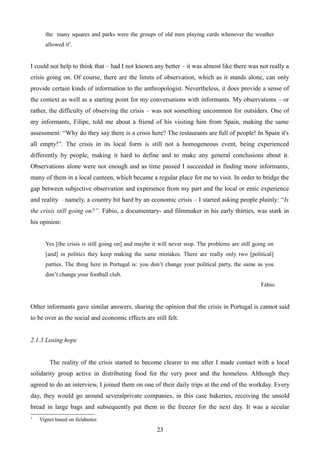the many squares and parks were the groups of old men playing cards whenever the weather
allowed it5
.
I could not help to think that – had I not known any better – it was almost like there was not really a
crisis going on. Of course, there are the limits of observation, which as it stands alone, can only
provide certain kinds of information to the anthropologist. Nevertheless, it does provide a sense of
the context as well as a starting point for my conversations with informants. My observations – or
rather, the difficulty of observing the crisis – was not something uncommon for outsiders. One of
my informants, Filipe, told me about a friend of his visiting him from Spain, making the same
assessment: “Why do they say there is a crisis here? The restaurants are full of people! In Spain it's
all empty!”. The crisis in its local form is still not a homogeneous event, being experienced
differently by people, making it hard to define and to make any general conclusions about it.
Observations alone were not enough and as time passed I succeeded in finding more informants,
many of them in a local canteen, which became a regular place for me to visit. In order to bridge the
gap between subjective observation and experience from my part and the local or emic experience
and reality – namely, a country hit hard by an economic crisis – I started asking people plainly: “Is
the crisis still going on?”. Fábio, a documentary- and filmmaker in his early thirties, was stark in
his opinion:
Yes [the crisis is still going on] and maybe it will never stop. The problems are still going on
[and] in politics they keep making the same mistakes. There are really only two [political]
parties. The thing here in Portugal is: you don’t change your political party, the same as you
don’t change your football club.
Fábio
Other informants gave similar answers, sharing the opinion that the crisis in Portugal is cannot said
to be over as the social and economic effects are still felt.
2.1.3 Losing hope
The reality of the crisis started to become clearer to me after I made contact with a local
solidarity group active in distributing food for the very poor and the homeless. Although they
agreed to do an interview, I joined them on one of their daily trips at the end of the workday. Every
day, they would go around severalprivate companies, in this case bakeries, receiving the unsold
bread in large bags and subsequently put them in the freezer for the next day. It was a secular
5
Vignet based on fieldnotes
23
 