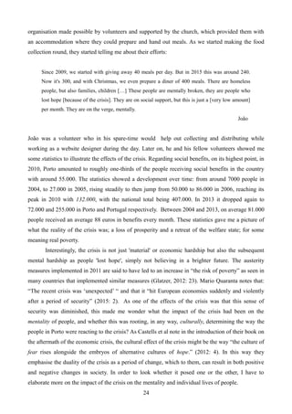 organisation made possible by volunteers and supported by the church, which provided them with
an accommodation where they could prepare and hand out meals. As we started making the food
collection round, they started telling me about their efforts:
Since 2009, we started with giving away 40 meals per day. But in 2015 this was around 240.
Now it's 300, and with Christmas, we even prepare a diner of 400 meals. There are homeless
people, but also families, children […] These people are mentally broken, they are people who
lost hope [because of the crisis]. They are on social support, but this is just a [very low amount]
per month. They are on the verge, mentally.
João
João was a volunteer who in his spare-time would help out collecting and distributing while
working as a website designer during the day. Later on, he and his fellow volunteers showed me
some statistics to illustrate the effects of the crisis. Regarding social benefits, on its highest point, in
2010, Porto amounted to roughly one-thirds of the people receiving social benefits in the country
with around 55.000. The statistics showed a development over time: from around 7000 people in
2004, to 27.000 in 2005, rising steadily to then jump from 50.000 to 86.000 in 2006, reaching its
peak in 2010 with 132.000, with the national total being 407.000. In 2013 it dropped again to
72.000 and 255.000 in Porto and Portugal respectively. Between 2004 and 2013, on average 81.000
people received an average 88 euros in benefits every month. These statistics gave me a picture of
what the reality of the crisis was; a loss of prosperity and a retreat of the welfare state; for some
meaning real poverty.
Interestingly, the crisis is not just 'material' or economic hardship but also the subsequent
mental hardship as people 'lost hope', simply not believing in a brighter future. The austerity
measures implemented in 2011 are said to have led to an increase in “the risk of poverty” as seen in
many countries that implemented similar measures (Glatzer, 2012: 23). Mario Quaranta notes that:
“The recent crisis was ‘unexpected’ “ and that it “hit European economies suddenly and violently
after a period of security” (2015: 2). As one of the effects of the crisis was that this sense of
security was diminished, this made me wonder what the impact of the crisis had been on the
mentality of people, and whether this was rooting, in any way, culturally, determining the way the
people in Porto were reacting to the crisis? As Castells et al note in the introduction of their book on
the aftermath of the economic crisis, the cultural effect of the crisis might be the way “the culture of
fear rises alongside the embryos of alternative cultures of hope.” (2012: 4). In this way they
emphasise the duality of the crisis as a period of change, which to them, can result in both positive
and negative changes in society. In order to look whether it posed one or the other, I have to
elaborate more on the impact of the crisis on the mentality and individual lives of people.
24
 