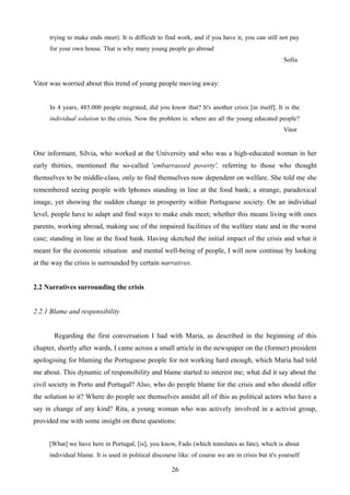 trying to make ends meet). It is difficult to find work, and if you have it, you can still not pay
for your own house. That is why many young people go abroad
Sofia
Vitor was worried about this trend of young people moving away:
In 4 years, 485.000 people migrated, did you know that? It's another crisis [in itself]. It is the
individual solution to the crisis. Now the problem is: where are all the young educated people?
Vitor
One informant, Silvia, who worked at the University and who was a high-educated woman in her
early thirties, mentioned the so-called 'embarrassed poverty', referring to those who thought
themselves to be middle-class, only to find themselves now dependent on welfare. She told me she
remembered seeing people with Iphones standing in line at the food bank; a strange, paradoxical
image, yet showing the sudden change in prosperity within Portuguese society. On an individual
level, people have to adapt and find ways to make ends meet; whether this means living with ones
parents, working abroad, making use of the impaired facilities of the welfare state and in the worst
case; standing in line at the food bank. Having sketched the initial impact of the crisis and what it
meant for the economic situation and mental well-being of people, I will now continue by looking
at the way the crisis is surrounded by certain narratives.
2.2 Narratives surrounding the crisis
2.2.1 Blame and responsibility
Regarding the first conversation I had with Maria, as described in the beginning of this
chapter, shortly after wards, I came across a small article in the newspaper on the (former) president
apologising for blaming the Portuguese people for not working hard enough, which Maria had told
me about. This dynamic of responsibility and blame started to interest me; what did it say about the
civil society in Porto and Portugal? Also, who do people blame for the crisis and who should offer
the solution to it? Where do people see themselves amidst all of this as political actors who have a
say in change of any kind? Rita, a young woman who was actively involved in a activist group,
provided me with some insight on these questions:
[What] we have here in Portugal, [is], you know, Fado (which translates as fate), which is about
individual blame. It is used in political discourse like: of course we are in crisis but it's yourself
26
 