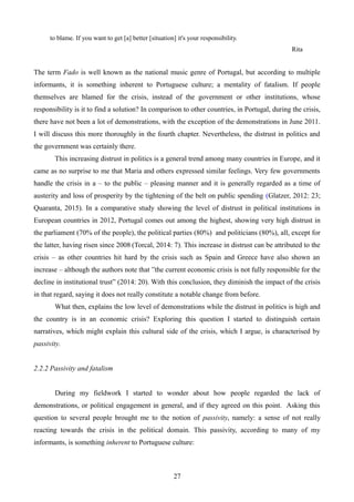 to blame. If you want to get [a] better [situation] it's your responsibility.
Rita
The term Fado is well known as the national music genre of Portugal, but according to multiple
informants, it is something inherent to Portuguese culture; a mentality of fatalism. If people
themselves are blamed for the crisis, instead of the government or other institutions, whose
responsibility is it to find a solution? In comparison to other countries, in Portugal, during the crisis,
there have not been a lot of demonstrations, with the exception of the demonstrations in June 2011.
I will discuss this more thoroughly in the fourth chapter. Nevertheless, the distrust in politics and
the government was certainly there.
This increasing distrust in politics is a general trend among many countries in Europe, and it
came as no surprise to me that Maria and others expressed similar feelings. Very few governments
handle the crisis in a – to the public – pleasing manner and it is generally regarded as a time of
austerity and loss of prosperity by the tightening of the belt on public spending (Glatzer, 2012: 23;
Quaranta, 2015). In a comparative study showing the level of distrust in political institutions in
European countries in 2012, Portugal comes out among the highest, showing very high distrust in
the parliament (70% of the people), the political parties (80%) and politicians (80%), all, except for
the latter, having risen since 2008 (Torcal, 2014: 7). This increase in distrust can be attributed to the
crisis – as other countries hit hard by the crisis such as Spain and Greece have also shown an
increase – although the authors note that ”the current economic crisis is not fully responsible for the
decline in institutional trust” (2014: 20). With this conclusion, they diminish the impact of the crisis
in that regard, saying it does not really constitute a notable change from before.
What then, explains the low level of demonstrations while the distrust in politics is high and
the country is in an economic crisis? Exploring this question I started to distinguish certain
narratives, which might explain this cultural side of the crisis, which I argue, is characterised by
passivity.
2.2.2 Passivity and fatalism
During my fieldwork I started to wonder about how people regarded the lack of
demonstrations, or political engagement in general, and if they agreed on this point. Asking this
question to several people brought me to the notion of passivity, namely: a sense of not really
reacting towards the crisis in the political domain. This passivity, according to many of my
informants, is something inherent to Portuguese culture:
27
 