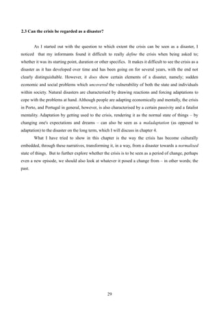 2.3 Can the crisis be regarded as a disaster?
As I started out with the question to which extent the crisis can be seen as a disaster, I
noticed that my informants found it difficult to really define the crisis when being asked to;
whether it was its starting point, duration or other specifics. It makes it difficult to see the crisis as a
disaster as it has developed over time and has been going on for several years, with the end not
clearly distinguishable. However, it does show certain elements of a disaster, namely; sudden
economic and social problems which uncovered the vulnerability of both the state and individuals
within society. Natural disasters are characterised by drawing reactions and forcing adaptations to
cope with the problems at hand. Although people are adapting economically and mentally, the crisis
in Porto, and Portugal in general, however, is also characterised by a certain passivity and a fatalist
mentality. Adaptation by getting used to the crisis, rendering it as the normal state of things – by
changing one's expectations and dreams – can also be seen as a maladaptation (as opposed to
adaptation) to the disaster on the long term, which I will discuss in chapter 4.
What I have tried to show in this chapter is the way the crisis has become culturally
embedded, through these narratives, transforming it, in a way, from a disaster towards a normalised
state of things. But to further explore whether the crisis is to be seen as a period of change, perhaps
even a new episode, we should also look at whatever it posed a change from – in other words; the
past.
29
 