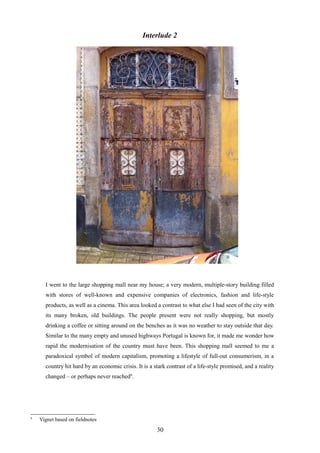 Interlude 2
I went to the large shopping mall near my house; a very modern, multiple-story building filled
with stores of well-known and expensive companies of electronics, fashion and life-style
products, as well as a cinema. This area looked a contrast to what else I had seen of the city with
its many broken, old buildings. The people present were not really shopping, but mostly
drinking a coffee or sitting around on the benches as it was no weather to stay outside that day.
Similar to the many empty and unused highways Portugal is known for, it made me wonder how
rapid the modernisation of the country must have been. This shopping mall seemed to me a
paradoxical symbol of modern capitalism, promoting a lifestyle of full-out consumerism, in a
country hit hard by an economic crisis. It is a stark contrast of a life-style promised, and a reality
changed – or perhaps never reached6
.
6
Vignet based on fieldnotes
30
 