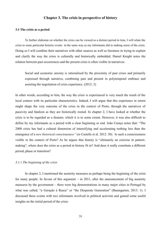 Chapter 3. The crisis in perspective of history
3.1 The crisis as a period
To further elaborate on whether the crisis can be viewed as a distinct period in time, I will relate the
crisis to some particular historic events in the same way as my informants did in making sense of the crisis.
Doing so I will combine their narratives with other sources as well as literature in trying to explain
and clarify the way the crisis is culturally and historically embedded. Daniel Knight notes the
relation between past occurrences and the present crisis is often visible in narratives:
Social and economic anxiety is rationalised by the proximity of past crises and primarily
expressed through narrative, combining past and present in polytemporal embrace and
assisting the negotiation of crisis experience. (2012: 2)
In other words, according to him, the way the crisis is experienced is very much the result of the
local context with its particular characteristics. Indeed, I will argue that this experience in return
might shape the very outcome of the crisis in the context of Porto, through the narratives of
passivity and fatalism as they are historically rooted. In chapter 2, I have looked at whether the
crisis is to be regarded as a disaster, which it is to some extent. However, it was also difficult to
define by my informants as a period with a clear beginning or end. João Caraça notes that: “The
2008 crisis has had a cultural dimension of intensifying and accelerating nothing less than the
emergence of a new historical consciousness” (in Castells et al. 2012: 30). Is such a consciousness
visible in the context of Porto? As he argues that history is “ultimately an exercise in pattern-
making”, where does the crisis as a period in history fit in? And does it really constitute a different
period, phase or transition?
3.1.1 The beginning of the crisis
In chapter 2, I mentioned the austerity measures as perhaps being the beginning of the crisis
for many people. In favour of this argument – in 2011, after the announcement of big austerity
measures by the government – there were big demonstrations in many major cities in Portugal by
what was called, “a Geração à Rasca” or “the Desperate Generation” (Baumgarten, 2013: 1). I
discussed these events with two informants involved in political activism and gained some useful
insights on the initial period of the crisis:
31
 