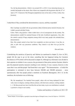 Yes, the big demonstrations. I think it was around 2011 or 2012. It was interesting because we
actually had people on the streets. One of them was compared to the big protests after the 25th
of
April, of 74'. 10 percent of the Portuguese [population] were on the street, in Porto, Lisboa, Faro
[etcetera].
Rita
I asked them if they considered the demonstrations a success, and they responded:
Rita: It perhaps succeeded with one government, [that] of [former prime minister] Socrates, but
it didn't succeed with [the] Troika.
Carlos: That's a big question. I think it didn’t have a lot of consequences for the country. The
demonstrations couldn't be sustained because of the lack of political organisation. Also, after
this started a period of huge emigration among which were many people who attended these
demonstrations.
Rita: Also, people started to have their lives completely cut down you know; it was like, no
jobs, or jobs with very precarious conditions. They started to see their lives go [out the
window].
Rita and Carlos
Contradicting the narratives of passivity and fatalism (as mentioned in chapter 2), there in 2011,
people felt the urge to go on the street, something that last happened during the Carnation
Revolution in 1974 (which will be discussed in chapter 4). Although my informants were divided in
their opinions on whether it was a success, the government of then prime minister Socrates, failed to
pass the proposed austerity measures resulting in new elections. It was a success, however, in the
sense that it was said that people “had found their voice again”7.
The demonstrations – of which the
participation is estimated to have been between 200.000 and 500.000 protestors – arose
spontaneously after four people posted a manifesto on Facebook (Baumgarten, 2013: 5). In this
manifesto, the inclination was as following:
We, the unemployed, 'five hundred Euros people', others who are being underpaid for their
work, slaves in disguise, working without contracts, with short term contracts, working students
[…]. We that up until now have lived like this are here today to give our contribution to unleash
a qualitative change in our country.
Cardoso and Jacobetty in Castells et al. 2012: 193
7
Bruno Simões. Um ano depois, a geração à rasca deu lugar ao Portugal à rasca. Jornal de Negócios. 12-03-2012.
32
 
