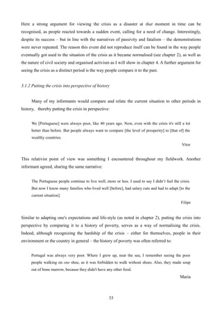 Here a strong argument for viewing the crisis as a disaster at that moment in time can be
recognised, as people reacted towards a sudden event, calling for a need of change. Interestingly,
despite its success – but in line with the narratives of passivity and fatalism – the demonstrations
were never repeated. The reason this event did not reproduce itself can be found in the way people
eventually got used to the situation of the crisis as it became normalised (see chapter 2), as well as
the nature of civil society and organised activism as I will show in chapter 4. A further argument for
seeing the crisis as a distinct period is the way people compare it to the past.
3.1.2 Putting the crisis into perspective of history
Many of my informants would compare and relate the current situation to other periods in
history, thereby putting the crisis in perspective:
We [Portuguese] were always poor, like 40 years ago. Now, even with the crisis it's still a lot
better than before. But people always want to compare [the level of prosperity] to [that of] the
wealthy countries.
Vitor
This relativist point of view was something I encountered throughout my fieldwork. Another
informant agreed, sharing the same narrative:
The Portuguese people continue to live well, more or less. I used to say I didn’t feel the crisis.
But now I know many families who lived well [before], had salary cuts and had to adapt [to the
current situation].
Filipe
Similar to adapting one's expectations and life-style (as noted in chapter 2), putting the crisis into
perspective by comparing it to a history of poverty, serves as a way of normalising the crisis.
Indeed, although recognizing the hardship of the crisis – either for themselves, people in their
environment or the country in general – the history of poverty was often referred to:
Portugal was always very poor. Where I grew up, near the sea, I remember seeing the poor
people walking on one shoe, as it was forbidden to walk without shoes. Also, they made soup
out of bone marrow, because they didn't have any other food.
Maria
33
 