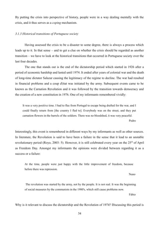 By putting the crisis into perspective of history, people were in a way dealing mentally with the
crisis, and it thus serves as a coping mechanism.
3.1.3 Historical transitions of Portuguese society
Having assessed the crisis to be a disaster to some degree, there is always a process which
leads up to it. In that sense – and to get a clue on whether the crisis should be regarded as another
transition – we have to look at the historical transitions that occurred in Portuguese society over the
last four decades.
The one that stands out is the end of the dictatorship period which started in 1926 after a
period of economic hardship and lasted until 1974. It ended after years of colonial war and the death
of long-time dictator Salazar causing the legitimacy of the regime to decline. The war had resulted
in financial problems and a coup d'état was initiated by the army. Subsequent events came to be
known as the Carnation Revolution and it was followed by the transition towards democracy and
the creation of a new constitution in 1976. One of my informants remembered vividly:
It was a very positive time. I had to flee from Portugal to escape being drafted for the war, and I
could finally return from [the country I fled to]. Everybody was on the street, and they put
carnation flowers in the barrels of the soldiers. There was no bloodshed, it was very peaceful.
Pedro
Interestingly, this event is remembered in different ways by my informants as well as other sources.
In literature, the Revolution is said to have been a failure in the sense that it lead to an unstable
revolutionary period (Royo, 2003: 5). However, it is still celebrated every year on the 25th
of April
as Freedom Day. Amongst my informants the opinions were divided between regarding it as a
success or a failure:
At the time, people were just happy with the little improvement of freedom, because
before there was repression.
Nuno
The revolution was started by the army, not by the people. It is not real. It was the beginning
of social measures by the communists in the 1980's, which still cause problems now.
Fábio
Why is it relevant to discuss the dictatorship and the Revolution of 1974? Discussing this period is
34
 