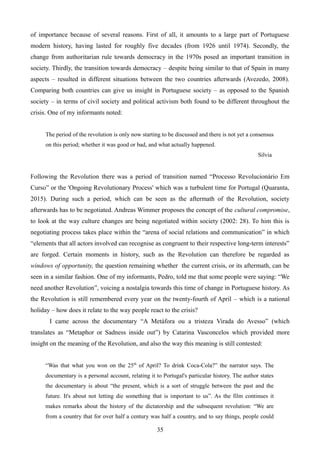 of importance because of several reasons. First of all, it amounts to a large part of Portuguese
modern history, having lasted for roughly five decades (from 1926 until 1974). Secondly, the
change from authoritarian rule towards democracy in the 1970s posed an important transition in
society. Thirdly, the transition towards democracy – despite being similar to that of Spain in many
aspects – resulted in different situations between the two countries afterwards (Avezedo, 2008).
Comparing both countries can give us insight in Portuguese society – as opposed to the Spanish
society – in terms of civil society and political activism both found to be different throughout the
crisis. One of my informants noted:
The period of the revolution is only now starting to be discussed and there is not yet a consensus
on this period; whether it was good or bad, and what actually happened.
Silvia
Following the Revolution there was a period of transition named “Processo Revolucionário Em
Curso” or the 'Ongoing Revolutionary Process' which was a turbulent time for Portugal (Quaranta,
2015). During such a period, which can be seen as the aftermath of the Revolution, society
afterwards has to be negotiated. Andreas Wimmer proposes the concept of the cultural compromise,
to look at the way culture changes are being negotiated within society (2002: 28). To him this is
negotiating process takes place within the “arena of social relations and communication” in which
“elements that all actors involved can recognise as congruent to their respective long-term interests”
are forged. Certain moments in history, such as the Revolution can therefore be regarded as
windows of opportunity, the question remaining whether the current crisis, or its aftermath, can be
seen in a similar fashion. One of my informants, Pedro, told me that some people were saying: “We
need another Revolution”, voicing a nostalgia towards this time of change in Portuguese history. As
the Revolution is still remembered every year on the twenty-fourth of April – which is a national
holiday – how does it relate to the way people react to the crisis?
I came across the documentary “A Metáfora ou a tristeza Virada do Avesso” (which
translates as “Metaphor or Sadness inside out”) by Catarina Vasconcelos which provided more
insight on the meaning of the Revolution, and also the way this meaning is still contested:
“Was that what you won on the 25th
of April? To drink Coca-Cola?” the narrator says. The
documentary is a personal account, relating it to Portugal's particular history. The author states
the documentary is about “the present, which is a sort of struggle between the past and the
future. It's about not letting die something that is important to us”. As the film continues it
makes remarks about the history of the dictatorship and the subsequent revolution: “We are
from a country that for over half a century was half a country, and to say things, people could
35
 