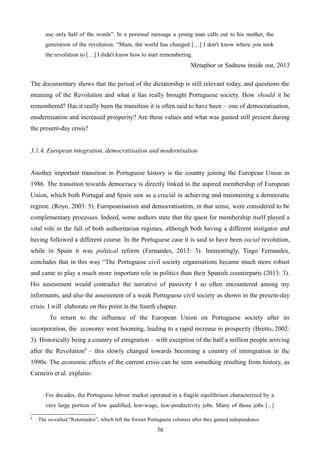 use only half of the words”. In a personal message a young man calls out to his mother, the
generation of the revolution: “Mum, the world has changed […] I don't know where you took
the revolution to […] I didn't know how to start remembering.
Metaphor or Sadness inside out, 2013
The documentary shows that the period of the dictatorship is still relevant today, and questions the
meaning of the Revolution and what it has really brought Portuguese society. How should it be
remembered? Has it really been the transition it is often said to have been – one of democratisation,
modernisation and increased prosperity? Are these values and what was gained still present during
the present-day crisis?
3.1.4. European integration, democratisation and modernisation
Another important transition in Portuguese history is the country joining the European Union in
1986. The transition towards democracy is directly linked to the aspired membership of European
Union, which both Portugal and Spain saw as a crucial in achieving and maintaining a democratic
regime. (Royo, 2003: 5). Europeanisation and democratisation, in that sense, were considered to be
complementary processes. Indeed, some authors state that the quest for membership itself played a
vital role in the fall of both authoritarian regimes, although both having a different instigator and
having followed a different course. In the Portuguese case it is said to have been social revolution,
while in Spain it was political reform (Fernandes, 2013: 3). Interestingly, Tiago Fernandes,
concludes that in this way “The Portuguese civil society organisations became much more robust
and came to play a much more important role in politics than their Spanish counterparts (2013: 3).
His assessment would contradict the narrative of passivity I so often encountered among my
informants, and also the assessment of a weak Portuguese civil society as shown in the present-day
crisis. I will elaborate on this point in the fourth chapter.
To return to the influence of the European Union on Portuguese society after its
incorporation, the economy went booming, leading to a rapid increase in prosperity (Bretto, 2002:
3). Historically being a country of emigration – with exception of the half a million people arriving
after the Revolution8
– this slowly changed towards becoming a country of immigration in the
1990s. The economic effects of the current crisis can be seen something resulting from history, as
Carneiro et al. explains:
For decades, the Portuguese labour market operated in a fragile equilibrium characterized by a
very large portion of low qualified, low-wage, low-productivity jobs. Many of those jobs [...]
8
The so-called “Retornados”, which left the former Portuguese colonies after they gained independence.
36
 