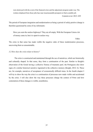 were destroyed with the event of the financial crisis and the adjustment program under way. The
workers displaced from those jobs face near insurmountable prospects to find a suitable job.
Carneiro et al. 2013: 455
The period of European integration and modernisation as being a period of solely positive change is
therefore questioned by some of my informants:
Have you seen the useless highways? They are all empty. With the European Union a lot
of money came in, but it is spent in useless way.
Fábio
The crisis in that sense has made visible the negative sides of these modernisation processes,
uncovering them as unsustainable.
3.2 How does the crisis relate to history?
The crisis is constructed and maintained through the use of narratives, which are historically
and culturally shaped. In that sense, they form a continuation of the past. Similar to Knight's
observation of the Greek having a collective 'history of traumatic past', the Portuguese also show
signs of a similar historical narrative ingrained in the collective memory (Knight, 2012: 6). These
are, for example, narratives of acceptance of economically difficult times. In the fourth chapter I
will try to show the way the crisis is a continuation of processes now made visible and accelerated
by the crisis. I will also show the way these processes change the context of Porto and how
contestation of these changes is visible, nonetheless.
37
 