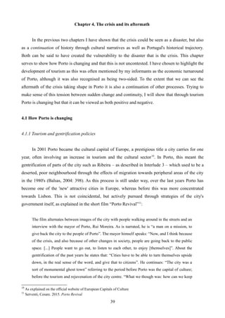 Chapter 4. The crisis and its aftermath
In the previous two chapters I have shown that the crisis could be seen as a disaster, but also
as a continuation of history through cultural narratives as well as Portugal's historical trajectory.
Both can be said to have created the vulnerability to the disaster that is the crisis. This chapter
serves to show how Porto is changing and that this is not uncontested. I have chosen to highlight the
development of tourism as this was often mentioned by my informants as the economic turnaround
of Porto, although it was also recognised as being two-sided. To the extent that we can see the
aftermath of the crisis taking shape in Porto it is also a continuation of other processes. Trying to
make sense of this tension between sudden change and continuity, I will show that through tourism
Porto is changing but that it can be viewed as both positive and negative.
4.1 How Porto is changing
4.1.1 Tourism and gentrification policies
In 2001 Porto became the cultural capital of Europe, a prestigious title a city carries for one
year, often involving an increase in tourism and the cultural sector10
. In Porto, this meant the
gentrification of parts of the city such as Ribeira – as described in Interlude 3 – which used to be a
deserted, poor neighbourhood through the effects of migration towards peripheral areas of the city
in the 1980's (Balsas, 2004: 398). As this process is still under way, over the last years Porto has
become one of the 'new' attractive cities in Europe, whereas before this was more concentrated
towards Lisbon. This is not coincidental, but actively pursued through strategies of the city's
government itself, as explained in the short film “Porto Revival”11
:
The film alternates between images of the city with people walking around in the streets and an
interview with the mayor of Porto, Rui Moreira. As is narrated, he is “a man on a mission, to
give back the city to the people of Porto”. The mayor himself speaks: “Now, and I think because
of the crisis, and also because of other changes in society, people are going back to the public
space. [...] People want to go out, to listen to each other, to enjoy [themselves]”. About the
gentrification of the past years he states that: “Cities have to be able to turn themselves upside
down, in the real sense of the word, and give that to citizens”. He continues: “The city was a
sort of monumental ghost town” referring to the period before Porto was the capital of culture;
before the tourism and rejuvenation of the city centre. “What we though was: how can we keep
10
As explained on the official website of European Capitals of Culture
11
Serventi, Cesare. 2015. Porto Revival
39
 