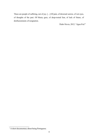 These are people of suffering, not of joy. […] Of pain, of drowned sorrow, of wet eyes,
of thoughts of the past. Of bleary gaze, of deep-rooted fear, of lack of future, of
disillusionment; of resignation.
Pedro Neves, 2012. “Agua Fria”1
1
A short documentary about being Portuguese.
4
 