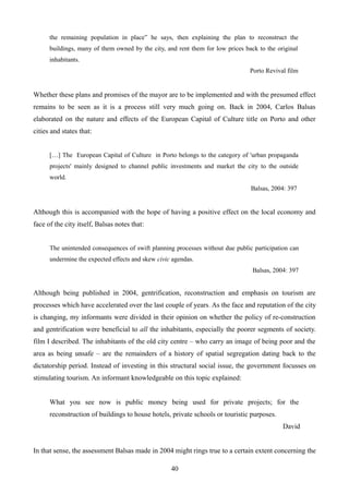 the remaining population in place” he says, then explaining the plan to reconstruct the
buildings, many of them owned by the city, and rent them for low prices back to the original
inhabitants.
Porto Revival film
Whether these plans and promises of the mayor are to be implemented and with the presumed effect
remains to be seen as it is a process still very much going on. Back in 2004, Carlos Balsas
elaborated on the nature and effects of the European Capital of Culture title on Porto and other
cities and states that:
[…] The European Capital of Culture in Porto belongs to the category of 'urban propaganda
projects' mainly designed to channel public investments and market the city to the outside
world.
Balsas, 2004: 397
Although this is accompanied with the hope of having a positive effect on the local economy and
face of the city itself, Balsas notes that:
The unintended consequences of swift planning processes without due public participation can
undermine the expected effects and skew civic agendas.
Balsas, 2004: 397
Although being published in 2004, gentrification, reconstruction and emphasis on tourism are
processes which have accelerated over the last couple of years. As the face and reputation of the city
is changing, my informants were divided in their opinion on whether the policy of re-construction
and gentrification were beneficial to all the inhabitants, especially the poorer segments of society.
film I described. The inhabitants of the old city centre – who carry an image of being poor and the
area as being unsafe – are the remainders of a history of spatial segregation dating back to the
dictatorship period. Instead of investing in this structural social issue, the government focusses on
stimulating tourism. An informant knowledgeable on this topic explained:
What you see now is public money being used for private projects; for the
reconstruction of buildings to house hotels, private schools or touristic purposes.
David
In that sense, the assessment Balsas made in 2004 might rings true to a certain extent concerning the
40
 