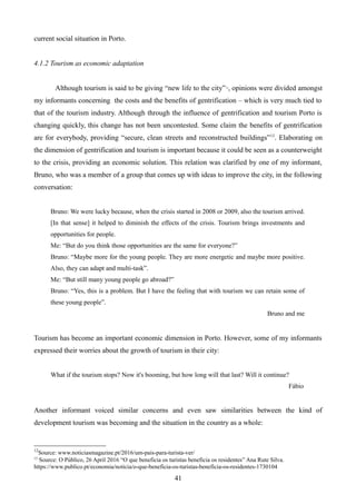 current social situation in Porto.
4.1.2 Tourism as economic adaptation
Although tourism is said to be giving “new life to the city”12
, opinions were divided amongst
my informants concerning the costs and the benefits of gentrification – which is very much tied to
that of the tourism industry. Although through the influence of gentrification and tourism Porto is
changing quickly, this change has not been uncontested. Some claim the benefits of gentrification
are for everybody, providing “secure, clean streets and reconstructed buildings”13
. Elaborating on
the dimension of gentrification and tourism is important because it could be seen as a counterweight
to the crisis, providing an economic solution. This relation was clarified by one of my informant,
Bruno, who was a member of a group that comes up with ideas to improve the city, in the following
conversation:
Bruno: We were lucky because, when the crisis started in 2008 or 2009, also the tourism arrived.
[In that sense] it helped to diminish the effects of the crisis. Tourism brings investments and
opportunities for people.
Me: “But do you think those opportunities are the same for everyone?”
Bruno: “Maybe more for the young people. They are more energetic and maybe more positive.
Also, they can adapt and multi-task”.
Me: “But still many young people go abroad?”
Bruno: “Yes, this is a problem. But I have the feeling that with tourism we can retain some of
these young people”.
Bruno and me
Tourism has become an important economic dimension in Porto. However, some of my informants
expressed their worries about the growth of tourism in their city:
What if the tourism stops? Now it's booming, but how long will that last? Will it continue?
Fábio
Another informant voiced similar concerns and even saw similarities between the kind of
development tourism was becoming and the situation in the country as a whole:
12
Source: www.noticiasmagazine.pt/2016/um-pais-para-turista-ver/
13
Source: O Público, 26 April 2016 “O que beneficia os turistas beneficia os residentes” Ana Rute Silva.
https://www.publico.pt/economia/noticia/o-que-beneficia-os-turistas-beneficia-os-residentes-1730104
41
 