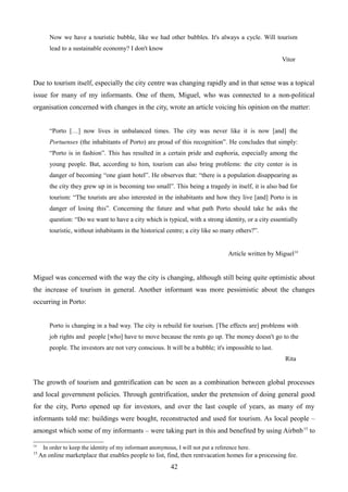 Now we have a touristic bubble, like we had other bubbles. It's always a cycle. Will tourism
lead to a sustainable economy? I don't know
Vitor
Due to tourism itself, especially the city centre was changing rapidly and in that sense was a topical
issue for many of my informants. One of them, Miguel, who was connected to a non-political
organisation concerned with changes in the city, wrote an article voicing his opinion on the matter:
“Porto […] now lives in unbalanced times. The city was never like it is now [and] the
Portuenses (the inhabitants of Porto) are proud of this recognition”. He concludes that simply:
“Porto is in fashion”. This has resulted in a certain pride and euphoria, especially among the
young people. But, according to him, tourism can also bring problems: the city center is in
danger of becoming “one giant hotel”. He observes that: “there is a population disappearing as
the city they grew up in is becoming too small”. This being a tragedy in itself, it is also bad for
tourism: “The tourists are also interested in the inhabitants and how they live [and] Porto is in
danger of losing this”. Concerning the future and what path Porto should take he asks the
question: “Do we want to have a city which is typical, with a strong identity, or a city essentially
touristic, without inhabitants in the historical centre; a city like so many others?”.
Article written by Miguel14
Miguel was concerned with the way the city is changing, although still being quite optimistic about
the increase of tourism in general. Another informant was more pessimistic about the changes
occurring in Porto:
Porto is changing in a bad way. The city is rebuild for tourism. [The effects are] problems with
job rights and people [who] have to move because the rents go up. The money doesn't go to the
people. The investors are not very conscious. It will be a bubble; it's impossible to last.
Rita
The growth of tourism and gentrification can be seen as a combination between global processes
and local government policies. Through gentrification, under the pretension of doing general good
for the city, Porto opened up for investors, and over the last couple of years, as many of my
informants told me: buildings were bought, reconstructed and used for tourism. As local people –
amongst which some of my informants – were taking part in this and benefited by using Airbnb15
to
14
In order to keep the identity of my informant anonymous, I will not put a reference here.
15
An online marketplace that enables people to list, find, then rentvacation homes for a processing fee.
42
 