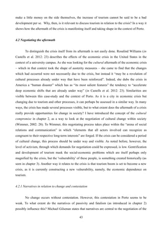 make a little money on the side themselves, the increase of tourism cannot be said to be a bad
development per se. Why, then, is it relevant to discuss tourism in relation to the crisis? In a way it
shows how the aftermath of the crisis is manifesting itself and taking shape in the context of Porto.
4.2 Negotiating the aftermath
To distinguish the crisis itself from its aftermath is not easily done. Rosalind Williams (in
Castells et al. 2012: 23) describes the effects of the economic crisis in the United States in the
context of a university campus. As she was looking for the cultural aftermath of the economic crisis
– which in that context took the shape of austerity measures – she came to find that the changes
which had occurred were not necessarily due to the crisis, but instead it “may be a revelation of
cultural processes already under way that have been reinforced”. Indeed, she dubs the crisis in
America a “human disaster” which has as “its most salient features” the tendency to “accelerate
deep economic shifts that are already under way” (in Castells et al. 2012: 23). Similarities are
visible between this case-study and the context of Porto. As it is a city in economic crisis but
changing due to tourism and other processes, it can perhaps be assessed in a similar way. In many
ways, the crisis has made several processes visible, but to what extent does the aftermath of a crisis
really provide opportunities for change in society? I have introduced the concept of the cultural
compromise in chapter 2, as a way to look at the negotiation of cultural change within society
(Wimmer, 2002: 28). To Wimmer, this negotiating process takes place within the “arena of social
relations and communication” in which “elements that all actors involved can recognize as
congruent to their respective long-term interests” are forged. If the crisis can be considered a period
of cultural change, this process should be under way and visible. As noted before, however, the
level of activism, through which demands for negotiation could be expressed, is low. Gentrification
and development of tourism mask the social-economic problems which are itself perhaps only
magnified by the crisis, but the 'vulnerability' of these people, is something created historically (as
seen in chapter 3). Another way it relates to the crisis is that tourism boom is set to become a new
crisis, as it is currently constructing a new vulnerability, namely, the economic dependence on
tourism.
4.2.1 Narratives in relation to change and contestation
No change occurs without contestation. However, this contestation in Porto seems to be
weak. To what extent do the narratives of passivity and fatalism (as introduced in chapter 2)
possibly influence this? Michael Gilsenan states that narratives are central to the negotiation of the
43
 