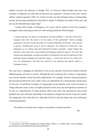 realities of power and authority (in Knight, 2012: 2). However, Daniel Knight notes that “new
strategies of adaptation are often derived from previous experience” and that in that sense “history
informs cultural repertoire” (2012: 4). Could it be the case that Portugal's history of dictatorship,
poverty and late democratisation (as described in chapter 3) influence the reality of the crisis, and
the way the aftermath takes shape today?
I gained more insight in Portuguese civil society and its relation to the crisis through a
newspaper article containing an interview with sociology professor Elisio Estanque:
A society that does not shout at its frustrations has many problems” is the title of the article.
Estanque states that “the street is not the enemy of this government” which is perhaps
surprising, as the last 5-6 years have been of “economic difficulties of all kinds , with a growth
in poverty, unemployment rising as well as migration”. He continues by stating that: “The
Portuguese are in waiting, tired and exhausted by punitive measures”. Asked whether this
passivity is due to the crisis or more inherent to Portuguese culture he answers: “It is both. The
cultural traits and heritage, our historical tradition of Catholicism but also the experiences of the
[political] regimes throughout the twentieth century [...] and the fact that we are a society of a
very late modernisation. [All this] has caused for very particular and specific aspects in
Portuguese society16
.
The way Porto is changing can therefore be seen as the outcome of the power-relations between
different groups and actors in society. Although the crisis could provide a window of opportunity,
not everyone benefits evenly from these opportunities. For example, tourism is being presented as
the economical solution the crisis, while it only is an opportunity for a certain groups, leaving many
'in' the crisis. As said before in chapter 2, young people can go abroad to work, invest in tourism, or
change jobs more easily as they are higher educated. In this sense, the development of tourism can
be seen as a legitimisation of certain policies while at the same time ignoring the many social
problems the crisis still poses. Returning to the narratives of passivism and the weak civil society,
like shaping the crisis, both allow the aftermath in Porto to take this shape. One of my informants
noted pessimistically:
The problem is that people don't recognise social problems as political problems.
Rita
16
An interview with Elisio Estanque by Liliana Valente. Público, 1st
of May 2016. “Uma sociedade
que não grita as suas frustrações tem muitos problemas”
44
 