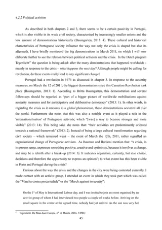 4.2.2 Political activism
As described in both chapters 2 and 3, there seems to be a certain passivity in Portugal,
which is also visible in its weak civil society, characterised by increasingly smaller unions and the
low amount of demonstrations historically (Baumgarten, 2013: 4). These cultural and historical
characteristics of Portuguese society influence the way not only the crisis is shaped but also its
aftermath. I have briefly mentioned the big demonstrations in March 2011, on which I will now
elaborate further to see the relation between political activism and the crisis. In the Dutch program
Tegenlicht17
the question is being asked: after the many demonstrations that happened worldwide -
mainly in response to the crisis – what happens the next day? Although people might be calling for
revolution, do these events really lead to any significant change?
Portugal had a revolution in 1974 as discussed in chapter 3. In response to the austerity
measures, on March the 12 of 2011, the biggest demonstration since this Carnation Revolution took
place (Baumgarten, 2013: 1). According to Britta Baumgarten, this demonstration and several
follow-ups should be regarded as “part of a bigger picture of worldwide mobilisations against
austerity measures and for participatory and deliberative democracy” (2013: 1). In other words, in
regarding the crisis as it amounts to a global phenomenon, these demonstrations occurred all over
the world. Furthermore she notes that this was also a notable event as it played a role in the
'internationalisation' of Portuguese activists; which “[was] a way to become stronger and more
visible” (2013: 14). This being said, she notes that: “their activities are predominantly oriented
towards a national framework” (2013: 2). Instead of being a large cultural transformation regarding
civil society – which remained weak – the event of March the 12th, 2011, rather signalled an
organisational change of Portuguese activism. As Bauman and Bordoni mention that: “a crisis, in
its proper sense, expresses something positive, creative and optimistic, because it involves a change,
and may be a rebirth after a break-up (2014: 3). It indicates separation, certainly, but also choice,
decisions and therefore the opportunity to express an opinion”; to what extent has this been visible
in Porto and Portugal during the crisis?
Curious about the way the crisis and the changes in the city were being contested currently, I
made contact with an activist group. I attended an event in which they took part which was called
the “Marcha contra precariedade” or the “March against insecurity”:
On the 1st
of May is International Labour day, and I was invited to join an event organised by an
activist group of whom I had interviewed two people a couple of weeks before. Arriving on the
small square in the centre at the agreed time, nobody had yet arrived. As the sun was very hot
17
Tegenlicht. De Man door Europa. 6th
of March. 2016. VPRO
45
 