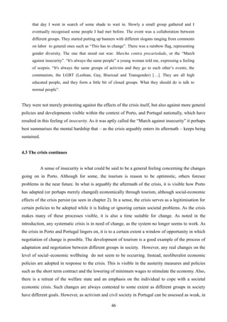 that day I went in search of some shade to wait in. Slowly a small group gathered and I
eventually recognised some people I had met before. The event was a collaboration between
different groups. They started putting up banners with different slogans ranging from comments
on labor to general ones such as “This has to change”. There was a rainbow flag, representing
gender diversity. The one that stood out was: Marcha contra precariedade, or the “March
against insecurity”. “It's always the same people” a young woman told me, expressing a feeling
of scepsis. “It's always the same groups of activists and they go to each other’s events; the
communists, the LGBT (Lesbian, Gay, Bisexual and Transgender) […]. They are all high
educated people, and they form a little bit of closed groups. What they should do is talk to
normal people”.
They were not merely protesting against the effects of the crisis itself, but also against more general
policies and developments visible within the context of Porto, and Portugal nationally, which have
resulted in this feeling of insecurity. As it was aptly called the “March against insecurity” it perhaps
best summarises the mental hardship that – as the crisis arguably enters its aftermath – keeps being
sustained.
4.3 The crisis continues
A sense of insecurity is what could be said to be a general feeling concerning the changes
going on in Porto. Although for some, the tourism is reason to be optimistic, others foresee
problems in the near future. In what is arguably the aftermath of the crisis, it is visible how Porto
has adapted (or perhaps merely changed) economically through tourism, although social-economic
effects of the crisis persist (as seen in chapter 2). In a sense, the crisis serves as a legitimisation for
certain policies to be adopted while it is hiding or ignoring certain societal problems. As the crisis
makes many of these processes visible, it is also a time suitable for change. As noted in the
introduction, any systematic crisis is in need of change, as the system no longer seems to work. As
the crisis in Porto and Portugal lingers on, it is to a certain extent a window of opportunity in which
negotiation of change is possible. The development of tourism is a good example of the process of
adaptation and negotiation between different groups in society. However, any real changes on the
level of social–economic wellbeing do not seem to be occurring. Instead, neoliberalist economic
policies are adopted in response to the crisis. This is visible in the austerity measures and policies
such as the short term contract and the lowering of minimum wages to stimulate the economy. Also,
there is a retreat of the welfare state and an emphasis on the individual to cope with a societal
economic crisis. Such changes are always contested to some extent as different groups in society
have different goals. However, as activism and civil society in Portugal can be assessed as weak, in
46
 