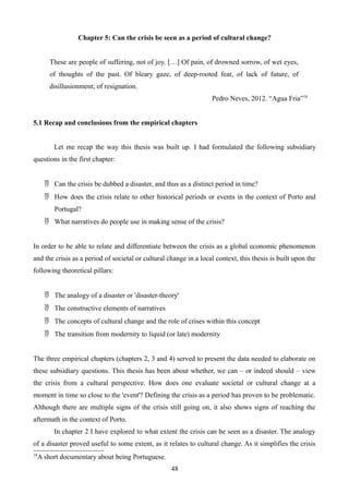 Chapter 5: Can the crisis be seen as a period of cultural change?
These are people of suffering, not of joy. […] Of pain, of drowned sorrow, of wet eyes,
of thoughts of the past. Of bleary gaze, of deep-rooted fear, of lack of future, of
disillusionment; of resignation.
Pedro Neves, 2012. “Agua Fria”18
5.1 Recap and conclusions from the empirical chapters
Let me recap the way this thesis was built up. I had formulated the following subsidiary
questions in the first chapter:
 Can the crisis be dubbed a disaster, and thus as a distinct period in time?
 How does the crisis relate to other historical periods or events in the context of Porto and
Portugal?
 What narratives do people use in making sense of the crisis?
In order to be able to relate and differentiate between the crisis as a global economic phenomenon
and the crisis as a period of societal or cultural change in a local context, this thesis is built upon the
following theoretical pillars:
 The analogy of a disaster or 'disaster-theory'
 The constructive elements of narratives
 The concepts of cultural change and the role of crises within this concept
 The transition from modernity to liquid (or late) modernity
The three empirical chapters (chapters 2, 3 and 4) served to present the data needed to elaborate on
these subsidiary questions. This thesis has been about whether, we can – or indeed should – view
the crisis from a cultural perspective. How does one evaluate societal or cultural change at a
moment in time so close to the 'event'? Defining the crisis as a period has proven to be problematic.
Although there are multiple signs of the crisis still going on, it also shows signs of reaching the
aftermath in the context of Porto.
In chapter 2 I have explored to what extent the crisis can be seen as a disaster. The analogy
of a disaster proved useful to some extent, as it relates to cultural change. As it simplifies the crisis
18
A short documentary about being Portuguese.
48
 