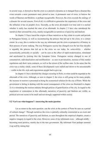in several ways, it showed us that the crisis as a period is dynamic as it changed from a disaster-like
event towards a more permanent static period in time. A permanent state of crisis, to borrow the
words of Bauman and Bordoni, is perhaps recognisable. However, the crisis exceeds the analogy of
a disaster for several reasons. First of all, it is difficult to generalise the experience of the crisis and
the influence it has on people's lives. Secondly, as the crisis developed over time and it is unclear
whether it really has reached the state of an aftermath. In chapter 2 I have also introduced the
narratives that surround the crisis, mainly recognisable as narratives of passivity and fatalism.
In chapter 3 I have traced the origins of these narratives as they relate to events and periods
in Portuguese history, as well as reconstructing the process that led up to the crisis, to a certain
extent. In a way, this is similar to the way my informants put the crisis in perspective of history in
their process of sense–making. The way Portuguese society has changed over the last four decades
is arguably the process that led up to the crisis we see today. Its vulnerability – whether
economically, politically or socially – can be seen as the effect of rapid modernisation, stimulated
and accelerated by (joining the) the European Union. Portuguese society changed to one of
consumerism, individualisation and neoliberalism – as seen in privatisation, increase of free market
regulations and short–term contracts, as well as the retreat of the welfare state. In the sense that the
crisis was a reality–check, some of these developments were stalled and shown to be unsustainable
– visible in the life–style and expectations people had to give up.
In chapter 4 I have sketched the changes occuring in Porto, in what could be regarded as the
aftermath of the crisis. Although, as seen in chapter 2, the crisis is still going on for many people,
the increase in tourism is presented as being the economical solution for the city of Porto. While the
government is failing in dealing with the social consequences of the crisis (as illustrated in chapter
2) it is stimulating the tourism industry through policies of gentrification of the city. In regard to the
negotiation or contestation in this aftermath, narratives of passivity and fatalism are visible, as
political activism seems to be small and not strongly supported within society.
5.2 “Let's see what happens”: Answering the main question
Let us return to the main question: can the crisis in the context of Porto be seen as a period
of cultural change? Through narratives the crisis is partially culturally constructed as an event and
period. The narratives of passivity and fatalism, as seen throughout the empirical chapters, create a
negative imagery in regard to the crisis. However, some of my informants were – although mildly –
becoming more positive, mainly due to the new government. My informant Vitor perhaps summed
it up well by stating that:
49
 