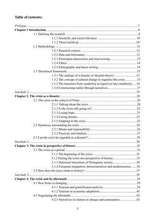 Table of contents:
Prologue...............................................................................................................................................7
Chapter 1 Introduction .....................................................................................................................8
1.1 Defining the research ............................................................................................8
1.1.1 Scientific and social relevance ................................................. 10
1.1.2 Thesis build-up .........................................................................10
1.2 Methodology ........................................................................................................12
1.2.1 Research context........................................................................12
1.2.2 Data and informants...................................................................12
1.2.3 Participant-observation and interviewing...................................13
1.2.4 Ethics .........................................................................................14
1.2.5 Ethnography and thesis writing..................................................14
1.3 Theoretical framework..........................................................................................15
1.3.1 The analogy of a disaster or 'disaster-theory'.............................15
1.3.2 The concept of cultural change in regard to the crisis................15
1.3.3 The transition from modernity to liquid (or late) modernity......16
1.3.4 Constructing reality through narratives......................................17
Interlude 1..........................................................................................................................................19
Chapter 2. The crisis as a disaster...................................................................................................20
2.1 The crisis in the context of Porto……………………………………………......20
2.1.1 Talking about the crisis...............................................................20
2.1.2 Is the crisis still going on?..........................................................22
2.1.3 Losing hope................................................................................23
2.1.4 Losing dreams............................................................................25
2.1.5 Adapting to the crisis..................................................................25
2.2 Narratives surrounding the crisis..........................................................................26
2.2.1 Blame and responsibility ...........................................................26
2.2.2 Passivity and fatalism.................................................................27
2.3 Can the crisis be regarded as a disaster?...............................................................29
Interlude 2..........................................................................................................................................30
Chapter 3. The crisis in perspective of history...............................................................................31
3.1 The crisis as a period.............................................................................................31
3.1.1 The beginning of the crisis.........................................................31
3.1.2 Putting the crisis into perspective of history...............................33
3.1.3 Historical transitions of Portuguese society...............................34
3.1.4 European integration, democratisation and modernisation........36
3.2 How does the crisis relate to history?...................................................................37
Interlude 3..........................................................................................................................................38
Chapter 4. The crisis and its aftermath..........................................................................................39
4.1 How Porto is changing..........................................................................................39
4.1.1 Tourism and gentrification policies............................................39
4.1.2 Tourism as economic adaptation................................................41
4.2 Negotiating the aftermath.....................................................................................43
4.2.1 Narratives in relation to change and contestation......................43
5
 