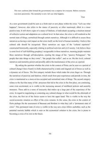 This new coalition [that formed the government] was a surprise for everyone. Before everyone
was more pessimistic. The mentality is now: let's see what happens.
Vitor
As a new government could be seen as a fresh start or new phase within the crisis. “Let's see what
happens”, however, also refers to the stance of passivity so often mentioned, albeit in a more
positive tone. It still shows signs of a stance of fatalism; of individuals accepting a situation instead
of collective action and adaptation on a cultural level. In that sense, the crisis is still rendered as the
normal state of things, normalised through certain narratives. Although it is difficult to assess these
narratives as having a real impact on the crisis itself, on the level of human mentality, I believe this
cultural side should be recognised. These narratives are signs of the “cultural repertoire”
constructed historically, especially relating to political activism and civil society. I do believe there
is some level of 'self-fullfilling prophecy' recognisable in these narratives, meaning people maintain
these narratives through self-description, creating the image of the: “passive Portuguese”, “the
people that take things as they come”, “the people that suffer”, and so on. On this level, cultural
narratives and mentality persist and possibly add to the maintainance of the crisis as a period.
By asking the question whether the crisis in the context of Porto can be seen as a period of
cultural change I have found it is both characterised by a static and stagnant set of forces as well as
a dynamic set of forces. The first category include those which make the crisis linger on. Through
the narratives of passivity and fatalism, which result from past experiences and periods in time, the
crisis is maintained as a more-or-less accepted and normalised state of things. The second category
relates to the fact that many of the processes that led to the crisis in the first place, are continuing,
some even accelerated, as is visible in the increasing amount of neoliberal policies and austerity
measures. These add to a sense of insecurity that makes up a large part of the experience of the
crisis. In regard to negotiating or contesting any cultural change in what would be the aftermath of
the crisis, the first set of the forces seems to have the upper hand. This is visible in the way the
social-economic situation as effect of the crisis remains. In this sense, the crisis in the context of
Porto perhaps fits the assessment of Bauman and Bordoni in what they call a “permanent state of
crisis”. This permanent state of crisis is visible in the way new crises follow eachother, such as the
potential touristic bubble which is seen as the economical solution to the crisis, but is prone to
becoming a crisis of its own in the future.
50
 
