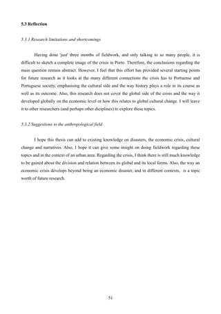 5.3 Reflection
5.3.1 Research limitations and shortcomings
Having done 'just' three months of fieldwork, and only talking to so many people, it is
difficult to sketch a complete image of the crisis in Porto. Therefore, the conclusions regarding the
main question remain abstract. However, I feel that this effort has provided several starting points
for future research as it looks at the many different connections the crisis has to Portuense and
Portuguese society, emphasising the cultural side and the way history plays a role in its course as
well as its outcome. Also, this research does not cover the global side of the crisis and the way it
developed globally on the economic level or how this relates to global cultural change. I will leave
it to other researchers (and perhaps other diciplines) to explore these topics.
5.3.2 Suggestions to the anthropological field
I hope this thesis can add to existing knowledge on disasters, the economic crisis, cultural
change and narratives. Also, I hope it can give some insight on doing fieldwork regarding these
topics and in the context of an urban area. Regarding the crisis, I think there is still much knowledge
to be gained about the division and relation between its global and its local forms. Also, the way an
economic crisis develops beyond being an economic disaster, and in different contexts, is a topic
worth of future research.
51
 