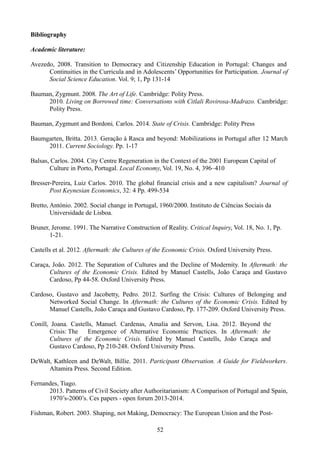 Bibliography
Academic literature:
Avezedo, 2008. Transition to Democracy and Citizenship Education in Portugal: Changes and
Continuities in the Curricula and in Adolescents’ Opportunities for Participation. Journal of
Social Science Education. Vol. 9; 1, Pp 131-14
Bauman, Zygmunt. 2008. The Art of Life. Cambridge: Polity Press.
2010. Living on Borrowed time: Conversations with Citlali Rovirosa-Madrazo. Cambridge:
Polity Press.
Bauman, Zygmunt and Bordoni, Carlos. 2014. State of Crisis. Cambridge: Polity Press
Baumgarten, Britta. 2013. Geração à Rasca and beyond: Mobilizations in Portugal after 12 March
2011. Current Sociology. Pp. 1-17
Balsas, Carlos. 2004. City Centre Regeneration in the Context of the 2001 European Capital of
Culture in Porto, Portugal. Local Economy, Vol. 19, No. 4, 396–410
Bresser-Pereira, Luiz Carlos. 2010. The global financial crisis and a new capitalism? Journal of
Post Keynesian Economics, 32: 4 Pp. 499-534
Bretto, António. 2002. Social change in Portugal, 1960/2000. Instituto de Ciências Sociais da
Universidade de Lisboa.
Bruner, Jerome. 1991. The Narrative Construction of Reality. Critical Inquiry, Vol. 18, No. 1, Pp.
1-21.
Castells et al. 2012. Aftermath: the Cultures of the Economic Crisis. Oxford University Press.
Caraça, João. 2012. The Separation of Cultures and the Decline of Modernity. In Aftermath: the
Cultures of the Economic Crisis. Edited by Manuel Castells, João Caraça and Gustavo
Cardoso, Pp 44-58. Oxford University Press.
Cardoso, Gustavo and Jacobetty, Pedro. 2012. Surfing the Crisis: Cultures of Belonging and
Networked Social Change. In Aftermath: the Cultures of the Economic Crisis. Edited by
Manuel Castells, João Caraça and Gustavo Cardoso, Pp. 177-209. Oxford University Press.
Conill, Joana. Castells, Manuel. Cardenas, Amalia and Servon, Lisa. 2012. Beyond the
Crisis: The Emergence of Alternative Economic Practices. In Aftermath: the
Cultures of the Economic Crisis. Edited by Manuel Castells, João Caraça and
Gustavo Cardoso, Pp 210-248. Oxford University Press.
DeWalt, Kathleen and DeWalt, Billie. 2011. Participant Observation. A Guide for Fieldworkers.
Altamira Press. Second Edition.
Fernandes, Tiago.
2013. Patterns of Civil Society after Authoritarianism: A Comparison of Portugal and Spain,
1970’s-2000’s. Ces papers - open forum 2013-2014.
Fishman, Robert. 2003. Shaping, not Making, Democracy: The European Union and the Post-
52
 