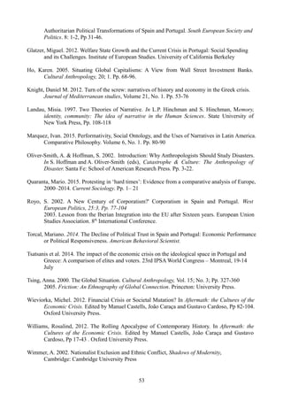 Authoritarian Political Transformations of Spain and Portugal. South European Society and
Politics. 8: 1-2, Pp 31-46.
Glatzer, Miguel. 2012. Welfare State Growth and the Current Crisis in Portugal: Social Spending
and its Challenges. Institute of European Studies. University of California Berkeley
Ho, Karen. 2005. Situating Global Capitalisms: A View from Wall Street Investment Banks.
Cultural Anthropology, 20; 1. Pp. 68-96.
Knight, Daniel M. 2012. Turn of the screw: narratives of history and economy in the Greek crisis.
Journal of Mediterranean studies, Volume 21, No. 1. Pp. 53-76
Landau, Misia. 1997. Two Theories of Narrative. In L.P. Hinchman and S. Hinchman, Memory,
identity, community: The idea of narrative in the Human Sciences. State University of
New York Press, Pp. 108-118
Marquez, Ivan. 2015. Performativity, Social Ontology, and the Uses of Narratives in Latin America.
Comparative Philosophy. Volume 6, No. 1. Pp. 80-90
Oliver-Smith, A. & Hoffman, S. 2002. Introduction: Why Anthropologists Should Study Disasters.
In S. Hoffman and A. Oliver-Smith (eds), Catastrophe & Culture: The Anthropology of
Disaster. Santa Fe: School of American Research Press. Pp. 3-22.
Quaranta, Mario. 2015. Protesting in ‘hard times’: Evidence from a comparative analysis of Europe,
2000–2014. Current Sociology. Pp. 1– 21
Royo, S. 2002. A New Century of Corporatism?' Corporatism in Spain and Portugal. West
European Politics, 25:3, Pp. 77-104
2003. Lesson from the Iberian Integration into the EU after Sixteen years. European Union
Studies Association. 8th
International Conference.
Torcal, Mariano. 2014. The Decline of Political Trust in Spain and Portugal: Economic Performance
or Political Responsiveness. American Behavioral Scientist.
Tsatsanis et al. 2014. The impact of the economic crisis on the ideological space in Portugal and
Greece: A comparison of elites and voters. 23rd IPSA World Congress – Montreal, 19-14
July
Tsing, Anna. 2000. The Global Situation. Cultural Anthropology, Vol. 15; No. 3; Pp. 327-360
2005. Friction: An Ethnography of Global Connection. Princeton: University Press.
Wieviorka, Michel. 2012. Financial Crisis or Societal Mutation? In Aftermath: the Cultures of the
Economic Crisis. Edited by Manuel Castells, João Caraça and Gustavo Cardoso, Pp 82-104.
Oxford University Press.
Williams, Rosalind, 2012. The Rolling Apocalypse of Contemporary History. In Aftermath: the
Cultures of the Economic Crisis. Edited by Manuel Castells, João Caraça and Gustavo
Cardoso, Pp 17-43 . Oxford University Press.
Wimmer, A. 2002. Nationalist Exclusion and Ethnic Conflict, Shadows of Modernity,
Cambridge: Cambridge University Press
53
 