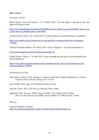 Other sources:
Newspaper articles:
Bruno Simões. Jornal de Negócios, 12th
of March 2012. “Um ano depois, a geração à rasca deu
lugar ao Portugal à rasca”.
http://www.jornaldenegocios.pt/economia/detalhe/um_ano_depois_a_geraccedilatildeo_agrave_rasc
a_deu_lugar_ao_portugal_agrave_rasca.html
Ana Rute Silva. Público, 26th
of April 2016 “O que beneficia os turistas beneficia os residentes”
https://www.publico.pt/economia/noticia/o-que-beneficia-os-turistas-beneficia-os-residentes-
1730104
Catarina Fernandes Martins. 24th
of July 2016. Notícias Magazine. “Um país para turista ver”
www.noticiasmagazine.pt/2016/um-pais-para-turista-ver/
Liliana Valente. Público, 1st
of May 2016. “Uma sociedade que não grita as suas frustrações tem
muitos problemas”
https://www.publico.pt/politica/noticia/uma-sociedade-que-nao-grita-as-suas-frustracoes-tem-
muitos-problemas-1730548
Documentaries & Film:
Vasconcelos, Catarina. 2013. Metaphor or Sadness Inside Out. Original: Metáfora ou a Tristeza
Virada do Avesso. Royal College of Art. 31 min.
Neves, Pedro. 2012. Água Fria. Red Desert Films. 14 min.
Serventi, Cesare. 2015. Porto Revival. Monocle Films. 6 Min.
Tegenlicht. 2014. Youtopia. VPRO. Aired on NPO2, 16th
of March 2014. 45 Min.
2016. De Man door Europa.VPRO Aired on NPO2, 6th
of March 2016. 47 Min.
Websites:
European Capitals of Culture:
https://ec.europa.eu/programmes/creative-europe/actions/capitals-culture_en
54
 