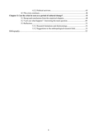 4.2.2 Political activism........................................................................45
4.3 The crisis continues...............................................................................................46
Chapter 5. Can the crisis be seen as a period of cultural change?...............................................48
5.1 Recap and conclusions from the empirical chapters.............................................48
5.2 “Let's see what happens”: Answering the main question.....................................49
5.3 Reflection..............................................................................................................51
5.3.1 Research limitations and shortcomings......................................51
5.3.2 Suggestions to the anthropological research field......................51
Bibliography.......................................................................................................................................52
6
 