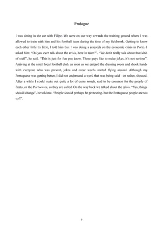 Prologue
I was sitting in the car with Filipe. We were on our way towards the training ground where I was
allowed to train with him and his football team during the time of my fieldwork. Getting to know
each other little by little, I told him that I was doing a research on the economic crisis in Porto. I
asked him: “Do you ever talk about the crisis, here in team?”. “We don't really talk about that kind
of stuff”, he said. “This is just for fun you know. These guys like to make jokes, it’s not serious”.
Arriving at the small local football club, as soon as we entered the dressing room and shook hands
with everyone who was present, jokes and curse words started flying around. Although my
Portuguese was getting better, I did not understand a word that was being said – or rather, shouted.
After a while I could make out quite a lot of curse words, said to be common for the people of
Porto, or the Portuenses, as they are called. On the way back we talked about the crisis. “Yes, things
should change”, he told me. “People should perhaps be protesting, but the Portuguese people are too
soft”.
7
 