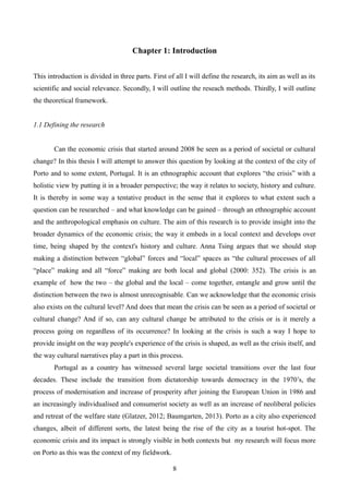 Chapter 1: Introduction
This introduction is divided in three parts. First of all I will define the research, its aim as well as its
scientific and social relevance. Secondly, I will outline the reseach methods. Thirdly, I will outline
the theoretical framework.
1.1 Defining the research
Can the economic crisis that started around 2008 be seen as a period of societal or cultural
change? In this thesis I will attempt to answer this question by looking at the context of the city of
Porto and to some extent, Portugal. It is an ethnographic account that explores “the crisis” with a
holistic view by putting it in a broader perspective; the way it relates to society, history and culture.
It is thereby in some way a tentative product in the sense that it explores to what extent such a
question can be researched – and what knowledge can be gained – through an ethnographic account
and the anthropological emphasis on culture. The aim of this research is to provide insight into the
broader dynamics of the economic crisis; the way it embeds in a local context and develops over
time, being shaped by the context's history and culture. Anna Tsing argues that we should stop
making a distinction between “global” forces and “local” spaces as “the cultural processes of all
“place” making and all “force” making are both local and global (2000: 352). The crisis is an
example of how the two – the global and the local – come together, entangle and grow until the
distinction between the two is almost unrecognisable. Can we acknowledge that the economic crisis
also exists on the cultural level? And does that mean the crisis can be seen as a period of societal or
cultural change? And if so, can any cultural change be attributed to the crisis or is it merely a
process going on regardless of its occurrence? In looking at the crisis is such a way I hope to
provide insight on the way people's experience of the crisis is shaped, as well as the crisis itself, and
the way cultural narratives play a part in this process.
Portugal as a country has witnessed several large societal transitions over the last four
decades. These include the transition from dictatorship towards democracy in the 1970’s, the
process of modernisation and increase of prosperity after joining the European Union in 1986 and
an increasingly individualised and consumerist society as well as an increase of neoliberal policies
and retreat of the welfare state (Glatzer, 2012; Baumgarten, 2013). Porto as a city also experienced
changes, albeit of different sorts, the latest being the rise of the city as a tourist hot-spot. The
economic crisis and its impact is strongly visible in both contexts but my research will focus more
on Porto as this was the context of my fieldwork.
8
 