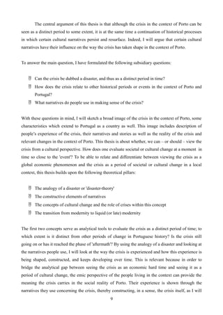 The central argument of this thesis is that although the crisis in the context of Porto can be
seen as a distinct period to some extent, it is at the same time a continuation of historical processes
in which certain cultural narratives persist and resurface. Indeed, I will argue that certain cultural
narratives have their influence on the way the crisis has taken shape in the context of Porto.
To answer the main question, I have formulated the following subsidiary questions:
 Can the crisis be dubbed a disaster, and thus as a distinct period in time?
 How does the crisis relate to other historical periods or events in the context of Porto and
Portugal?
 What narratives do people use in making sense of the crisis?
With these questions in mind, I will sketch a broad image of the crisis in the context of Porto, some
characteristics which extend to Portugal as a country as well. This image includes description of
people’s experience of the crisis, their narratives and stories as well as the reality of the crisis and
relevant changes in the context of Porto. This thesis is about whether, we can – or should – view the
crisis from a cultural perspective. How does one evaluate societal or cultural change at a moment in
time so close to the 'event'? To be able to relate and differentiate between viewing the crisis as a
global economic phenomenon and the crisis as a period of societal or cultural change in a local
context, this thesis builds upon the following theoretical pillars:
 The analogy of a disaster or 'disaster-theory'
 The constructive elements of narratives
 The concepts of cultural change and the role of crises within this concept
 The transition from modernity to liquid (or late) modernity
The first two concepts serve as analytical tools to evaluate the crisis as a distinct period of time; to
which extent is it distinct from other periods of change in Portuguese history? Is the crisis still
going on or has it reached the phase of 'aftermath'? By using the analogy of a disaster and looking at
the narratives people use, I will look at the way the crisis is experienced and how this experience is
being shaped, constructed, and keeps developing over time. This is relevant because in order to
bridge the analytical gap between seeing the crisis as an economic hard time and seeing it as a
period of cultural change, the emic perspective of the people living in the context can provide the
meaning the crisis carries in the social reality of Porto. Their experience is shown through the
narratives they use concerning the crisis, thereby constructing, in a sense, the crisis itself, as I will
9
 