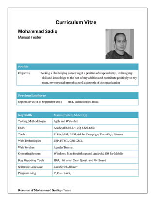 Resume of Mohammad Sadiq – Tester
Curriculum Vitae
Mohammad Sadiq
Manual Tester
Profile
Objective Seeking a challenging career to get a position of responsibility, utilizing my
skill and knowledge to the best of my abilities and contribute positively to my
team, my personal growth as well as growth of the organization
Previous Employer
September 2011 to September 2015 HCL Technologies, India
Key Skills Manual Tester/Adobe CQ5
Testing Methodologies Agile and Waterfall.
CMS Adobe AEM 5.6.1, CQ 5.5/5.4/5.3
Tools JIRA, ALM, AEM, Adobe Campaign, TeamCity , Litmus
Web Technologies JSP, HTML, CSS, XML
Web Services Apache Tomcat
Operating System Windows, Mac for desktop and Android, iOS for Mobile
Bug Reporting Tools JIRA, Rational Clear Quest and PM Smart
Scripting Language JavaScript, JQuery
Programming C, C++, Java,
 