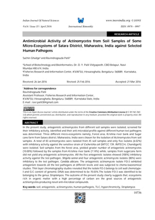 Indian Journal Of Natural Sciences www.tnsroindia.org. © IJONS
Vol.6 / Issue 35 / April 2016 International Bimonthly ISSN: 0976 – 0997
10736
Antimicrobial Activity of Actinomycetes from Soil Samples of Some
Micro-Ecosystems of Satara District, Maharastra, India against Selected
Human Pathogens
Sachin Ghadge1 and Ravindragouda Patil2*
1School of Biotechnology and Bioinformatics, Dr. D. Y. Patil Vidyapeeth, CBD Belapur, Navi
Mumbai 400 614, India.
2Fisheries Research and Information Center, KVAFSU, Hessaraghatta, Bengaluru- 560089, Karnataka,
India
Received: 26 Jan 2016 Revised: 25 Feb 2016 Accepted: 21 Mar 2016
*Address for correspondence
Ravindragouda Patil
Assistant Professor, Fisheries Research and Information Center,
KVAFSU, Hessaraghatta, Bengaluru- 560089, Karnataka State, India
E-mail : ravi.patil30@gmail.com
This is an Open Access Journal / article distributed under the terms of the Creative Commons Attribution License (CC BY-NC-ND
3.0) which permits unrestricted use, distribution, and reproduction in any medium, provided the original work is properly cited. All
rights reserved.
In the present study, antagonistic actinomycetes from different soil samples were isolated, screened for
their inhibitory activity, identified and their anti-microbial profile against different human test pathogens
was determined. Three different micro-ecosystems namely, Forest area, Krishna river bank and Sugar
cane farm from Satara district, Maharastra, India were chosen for the isolation of Actinomycetes from soil
samples. A total of 83 actinomycetes were isolated from 45 soil samples and only five isolates (6.02%)
with inhibitory activity against the sensitive strain of Escherichia coli (MTCC 739, IMTECH, Chandigarh)
were isolated. Soil samples from the forest area, yielded greater number of antagonistic actinomycetes
(10.00%) followed by the samples from Krishna river bank (7.14%) while, samples from sugarcane farm
did not yield any antagonistic actinomycetes. All the five antagonistic isolates showed (100%) inhibitory
activity against the test pathogen, Shigella sonnei and four antagonistic actinomycete isolates (80%) were
inhibitory to the test pathogen, Candida albicans. The antagonistic actinomycete isolate FO-3 exhibited
antagonism towards all the test pathogens at different levels and was subjected to chemo-taxonomical
studies. Thin layer chromatography studies revealed that the isolate FO-3 belongs to cell wall chemotype-
I and G:C content of genomic DNA was determined to be 70.03%.The isolate FO-3 was identified to be
belonging to the genus Streptomyces. The outcome of the present study clearly suggests that, ecosystems
rich in organic matter with a high percentage of carbon are the great sources of antagonistic
actinomycetes producing novel anti-microbial compounds.
Key words: soil, antagonistic, actinomycetes, human pathogens, TLC, hyperchromicity, Streptomyces
RESEARCH ARTICLE
ABSTRACT
 