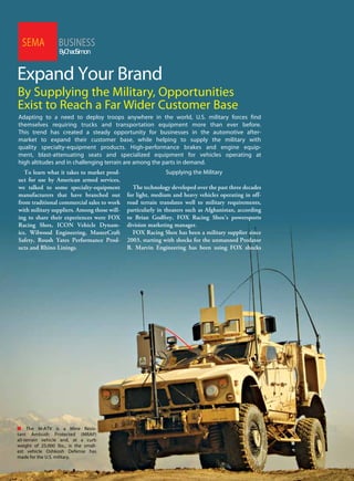 60 SEMANewsJune2011
BUSINESSSEMA
ByChadSimon
Expand Your Brand
By Supplying the Military, Opportunities
Exist to Reach a Far Wider Customer Base
Adapting to a need to deploy troops anywhere in the world, U.S. military forces find
themselves requiring trucks and transportation equipment more than ever before.
This trend has created a steady opportunity for businesses in the automotive after-
market to expand their customer base, while helping to supply the military with
quality specialty-equipment products. High-performance brakes and engine equip-
ment, blast-attenuating seats and specialized equipment for vehicles operating at
high altitudes and in challenging terrain are among the parts in demand.
To learn what it takes to market prod-
uct for use by American armed services,
we talked to some specialty-equipment
manufacturers that have branched out
from traditional commercial sales to work
with military suppliers. Among those will-
ing to share their experiences were FOX
Racing Shox, ICON Vehicle Dynam-
ics, Wilwood Engineering, MasterCraft
Safety, Roush Yates Performance Prod-
ucts and Rhino Linings.
Supplying the Military
The technology developed over the past three decades
for light, medium and heavy vehicles operating in off-
road terrain translates well to military requirements,
particularly in theaters such as Afghanistan, according
to Brian Godfrey, FOX Racing Shox’s powersports
division marketing manager.
FOX Racing Shox has been a military supplier since
2003, starting with shocks for the unmanned Predator
B. Marvin Engineering has been using FOX shocks
n The M-ATV is a Mine Resis-
tant Ambush Protected (MRAP)
all-terrain vehicle and, at a curb
weight of 25,000 lbs., is the small-
est vehicle Oshkosh Defense has
made for the U.S. military.
 