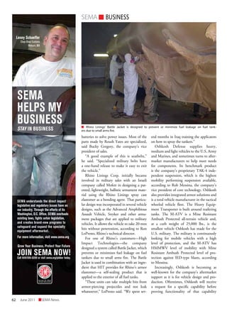 62 SEMANewsJune2011
SEMAn BUSINESS
n Rhino Linings’ Battle Jacket is designed to prevent or minimize fuel leakage on fuel tank-
ers due to small arms fire.
batteries to solve power issues. Most of the
parts made by Roush Yates are specialized,
said Bucky Gregory, the company’s vice
president of sales.
“A good example of this is seatbelts,”
he said. “Specialized military belts have
a one-hand release to make it easy to exit
the vehicle.”
Rhino Linings Corp. initially became
involved in military sales with an Israeli
company called Mofett in designing a pat-
ented, lightweight, ballistic armament mate-
rial using the Rhino Linings spray cast
elastomer as a bonding agent. That particu-
lar design was incorporated in several vehicle
designs, such as the Advanced Amphibious
Assault Vehicle, Stryker and other arma-
ment packages that are applied to military
vehicles. It allows the vehicle to take 20-mm
hits without penetration, according to Ron
LoPresto, Rhino’s technical director.
For one of Rhino’s customers—High
Impact Technologies—the company
designed a system called Battle Jacket, which
prevents or minimizes fuel leakage on fuel
tankers due to small arms fire. The Battle
Jacket is used in combination with an ingre-
dient that HIT provides for Rhino’s armor
elastomer—a self-sealing product that is
applied to the exterior of all fuel tanks.
“These units can take multiple hits from
armor-piercing projectiles and not leak
whatsoever,” LoPresto said. “We spent sev-
eral months in Iraq training the applicators
on how to spray the tankers.”
Oshkosh Defense supplies heavy,
medium and light vehicles to the U.S. Army
and Marines, and sometimes turns to after-
market manufacturers to help meet needs
for components. Its benchmark product
is the company’s proprietary TAK-4 inde-
pendent suspension, which is the highest
mobility performing suspension available,
according to Rob Messina, the company’s
vice president of core technology. Oshkosh
also provides integrated armor solutions and
is a total vehicle manufacturer in the tactical
wheeled vehicle fleet. The Heavy Equip-
ment Transporter is built around trailering
tanks. The M-ATV is a Mine Resistant
Ambush Protected all-terrain vehicle and,
at a curb weight of 25,000 lbs., is the
smallest vehicle Oshkosh has made for the
U.S. military. The military is continuously
looking for mobile vehicles with a high
level of protection, and the M-ATV has
HMMWV level of mobility with Mine
Resistant Ambush Protected level of pro-
tection against IED-type blasts, according
to Messina.
Increasingly, Oshkosh is becoming as
well-known for the company’s aftermarket
support as it is for vehicle design and pro-
duction. Oftentimes, Oshkosh will receive
a request for a specific capability before
proving functionality of that capability
SEMA
HELPS MY
BUSINESS
STAY IN BUSINESS
Lenny Schaeffer
Chop-Shop Customs
Woburn, MA
SEMA understands the direct impact
legislative and regulatory issues have on
our industry. Through the efforts of its
Washington, D.C. Ofﬁce, SEMA overhauls
existing laws, ﬁghts unfair legislation,
and creates brand-new programs to
safeguard and expand the specialty
equipment aftermarket.
For more information, visit www.sema.org
JOIN SEMA NOW!Call 909/396-0289 or visit sema.org/jobber today.
Grow Your Business, Protect Your Future
jobber third_ChopShop.indd 1 7/28/08 4:15:23 PM
 