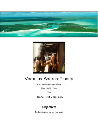 Veronica Andrea Pineda
6303 Sienna Ranch Rd #1224
Missouri City, Texas
77459
Phone: 281 778 6475
Objective:
To have a sense of purpose
 