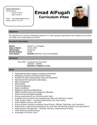 Emad AlFugaha
Curriculum Vitae
Objective:
My objective is to work in challenging position in a well-reputed organization that enables me to utilize
my skills in the most effective manner.
Personal Information
Name: Emad K. S. alFugaha.
Date of Birth: 22.03.1978.
Nationality: Jordanian.
Marital Status: Single.
Visa Status: Kuwait Residency Visa (Transferable)
Education
Year 2000 Al Zaytooneh University,
JORDAN - AMMAN
Bachelor's Degree in Law.
Skills
 Organisational skills to adapt to changing environments
 Experience of working for Director level or above.
 Excellent PC skills including Word, Excel and PowerPoint
 High standard of copying and audio typing.
 Diary management.
 Minute taking.
 Travel arrangements.
 Report compilation.
 Replying to general correspondence.
 Ability to prioritize work and manage time effectively.
 Good command of English language.
 Strong organizational and communication skills.
 Excellent communication and interpersonal skills with attention to detail.
 Public Relation Skills – including relationships with mass media.
 Public Relation Service with VVIP.
 Ensure protocol initiation processes (Royal Family, Officials, Diplomats, and Investors).
 Experienced in delivering presentations for local and international programs and associations.
 Organizational Management – Strategic Planning, Organizational Change.
 Team Building and Networking.
 Knowledge on FATCA, ALCO
Contact Information »
Mailing address:
Kuwait; Al Fintas
Block 1 Street 5
Email: emad.alfugaha@gmail.com
Mobile: +965 51 77 11 44
 