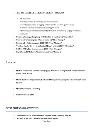 Page 2 of 3
o Join Ahly United Bank as a Teller, from Feb.2014 till Feb.2015
 Job description:
- Serving customers by completing account transactions.
- Recording transactions by logging cashier's checks,and other special services.
- Complies with bank operations and security procedures.
- Maintaining customer confidence and protects bank operations by keeping information
confidential.
o Business planning & budgeting – SODIC(July-September’13) “internship”
o Clorets activation campaign (May’13- June’13) “Floor Manager”
o Fayrouz advertising campaign (2012-2013) “Floor Manager”
o Vodafone Family day event celebrating 12 years in Egypt (2010) “Organizer”
o NOKIA ASHA Freestyle movement (2012) “Floor Manager”
o Pepsi Dawry El Madaress 9th anniversary (Floor Manager)
Education:
o Modern Sciencesand Arts university (Egypt), Bachelor ofManagement & computer sciences
Credit-Hours System
o Middle Sex University (London),Bachelor ofManagement & computer sciencesCredit-Hours
System
o Major Department: Accounting
o Graduation Year: 2013
EXTRA CURRICULAR ACTIVITIES:
o Participation in the Stock simulation Program, MSA University, July’11
o Member ofthe MSA University Soccer team for 4 years
 