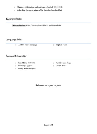Page 3 of 3
o Member ofthe nation regional team offootball 2004 -2008
o Joined the Soccer Academy ofthe Shooting Sporting Club
Technical Skills:
Microsoft Office: Word,Course Advanced Excel, and Power Point
Language Skills:
o Arabic: Native Language o English: Fluent
Personal Information
o Date of Birth: 07/09/1991 o Marital Status: Single
o Nationality: Egyptian
o Military Status: Exempted
o Gender: Male
References upon request
 