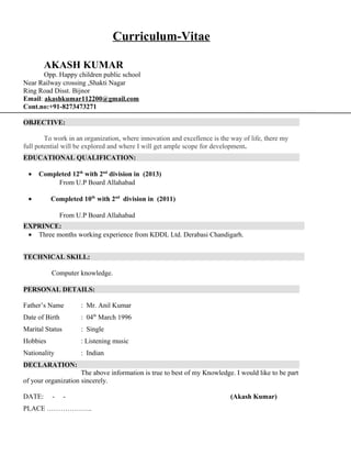 Curriculum-Vitae
AKASH KUMAR
Opp. Happy children public school
Near Railway crossing ,Shakti Nagar
Ring Road Disst. Bijnor
Email: akashkumar112200@gmail.com
Cont.no:+91-8273473271
OBJECTIVE:
To work in an organization, where innovation and excellence is the way of life, there my
full potential will be explored and where I will get ample scope for development.
EDUCATIONAL QUALIFICATION:
• Completed 12th
with 2nd
division in (2013)
From U.P Board Allahabad
• Completed 10th
with 2nd
division in (2011)
From U.P Board Allahabad
EXPRINCE:
• Three months working experience from KDDL Ltd. Derabasi Chandigarh.
TECHNICAL SKILL:
Computer knowledge.
PERSONAL DETAILS:
Father’s Name : Mr. Anil Kumar
Date of Birth : 04th
March 1996
Marital Status : Single
Hobbies : Listening music
Nationality : Indian
DECLARATION:
The above information is true to best of my Knowledge. I would like to be part
of your organization sincerely.
DATE: - - (Akash Kumar)
PLACE ………………..
 