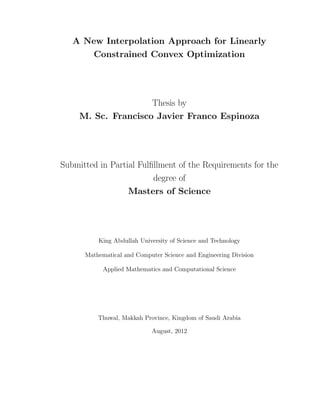 A New Interpolation Approach for Linearly
Constrained Convex Optimization
Thesis by
M. Sc. Francisco Javier Franco Espinoza
Submitted in Partial Fulﬁllment of the Requirements for the
degree of
Masters of Science
King Abdullah University of Science and Technology
Mathematical and Computer Science and Engineering Division
Applied Mathematics and Computational Science
Thuwal, Makkah Province, Kingdom of Saudi Arabia
August, 2012
 