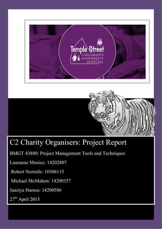 C
C2 Charity Organisers: Project Report
BMGT 43880: Project Management Tools and Techniques
Lauranne Moniez: 14202807
Robert Normile: 10306115
Michael McMahon: 14200357
Jaaziya Hamza: 14200586
27th
April 2015
 