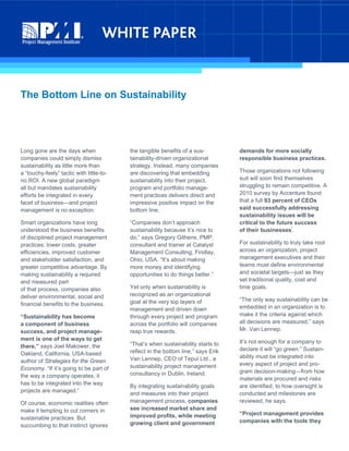 The Bottom Line on Sustainability
Long gone are the days when
companies could simply dismiss
sustainability as little more than
a “touchy-feely” tactic with little-to-
no ROI. A new global paradigm
all but mandates sustainability
efforts be integrated in every
facet of business—and project
management is no exception.
Smart organizations have long
understood the business benefits
of disciplined project management
practices: lower costs, greater
efficiencies, improved customer
and stakeholder satisfaction, and
greater competitive advantage. By
making sustainability a required
and measured part
of that process, companies also
deliver environmental, social and
financial benefits to the business.
“Sustainability has become
a component of business
success, and project manage-
ment is one of the ways to get
there,” says Joel Makower, the
Oakland, California, USA-based
author of Strategies for the Green
Economy. “If it’s going to be part of
the way a company operates, it
has to be integrated into the way
projects are managed.”
Of course, economic realities often
make it tempting to cut corners in
sustainable practices. But
succumbing to that instinct ignores
the tangible benefits of a sus-
tainability-driven organizational
strategy. Instead, many companies
are discovering that embedding
sustainability into their project,
program and portfolio manage-
ment practices delivers direct and
impressive positive impact on the
bottom line.
“Companies don’t approach
sustainability because it’s nice to
do,” says Gregory Githens, PMP,
consultant and trainer at Catalyst
Management Consulting, Findlay,
Ohio, USA. “It’s about making
more money and identifying
opportunities to do things better.”
Yet only when sustainability is
recognized as an organizational
goal at the very top layers of
management and driven down
through every project and program
across the portfolio will companies
reap true rewards.
“That’s when sustainability starts to
reflect in the bottom line,” says Erik
Van Lennep, CEO of Tepui Ltd., a
sustainability project management
consultancy in Dublin, Ireland.
By integrating sustainability goals
and measures into their project
management process, companies
see increased market share and
improved profits, while meeting
growing client and government
demands for more socially
responsible business practices.
Those organizations not following
suit will soon find themselves
struggling to remain competitive. A
2010 survey by Accenture found
that a full 93 percent of CEOs
said successfully addressing
sustainability issues will be
critical to the future success
of their businesses
i
.
For sustainability to truly take root
across an organization, project
management executives and their
teams must define environmental
and societal targets—just as they
set traditional quality, cost and
time goals.
“The only way sustainability can be
embedded in an organization is to
make it the criteria against which
all decisions are measured,” says
Mr. Van Lennep.
It’s not enough for a company to
declare it will “go green.” Sustain-
ability must be integrated into
every aspect of project and pro-
gram decision-making—from how
materials are procured and risks
are identified, to how oversight is
conducted and milestones are
reviewed, he says.
“Project management provides
companies with the tools they
 
