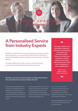 Mindful of the fact that the recruitment industry doesn’t always enjoy the
best of reputations, our mission from the start has been to provide our
clients and candidates with the professional recruitment service that they
deserve.
Founded in 2008, Aston Charles is now one of the UK’s leading
recruitment specialists within the General Insurance arena.
We listen, we consult, we don’t bombard our clients with irrelevant
CVs, and we know the insurance industry very well.
Specialist Insurance Recruitment
A Personalised Service
from Industry Experts
As an award-winning business, we are
very proud to support the growth and
development of a diverse range of
insurance organisations throughout the
whole of the UK. In fact, we strive to be
part of the very fabric of this fascinating
industry.
Our clients include, but are by no means
limited to, international insurers, global
and regional broking houses, niche
underwriting agencies, loss adjusting
practices, major banks, Lloyd’s syndicates
and claims management firms.
It’s no coincidence that most of
our business is gained via personal
recommendations from clients
and candidates who welcome our
straightforward approach - open, honest
and consultative recruitment.
We would be delighted to assist you with
any recruitment requirements for your
insurance business.
“I find Aston Charles to be
personable, responsive,
articulate and professional
in all business and
recruitment matters.
They go out of their way
to provide a solution
tailored to your actual
requirements, and I would
have no hesitation in
recommending them.
Gordon Duncan
Head of Corporate
Lockton Companies LLP
”
 